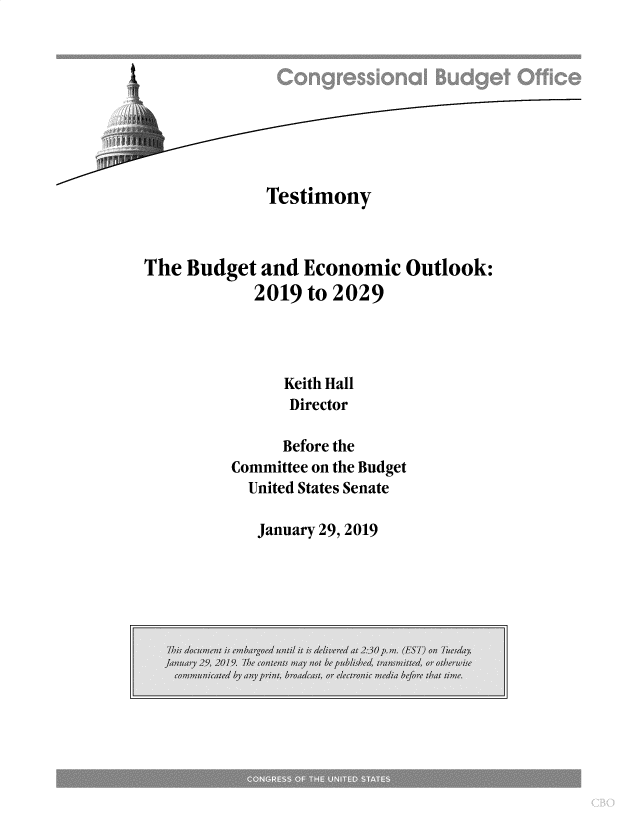 handle is hein.congrec/cbotbeo0001 and id is 1 raw text is: 









             Testimony



The  Budget  and Economic   Outlook:
            2019 to 2029




               Keith Hall
               Director

               Before the
         Committee on the Budget
           United States Senate


January 29, 2019


