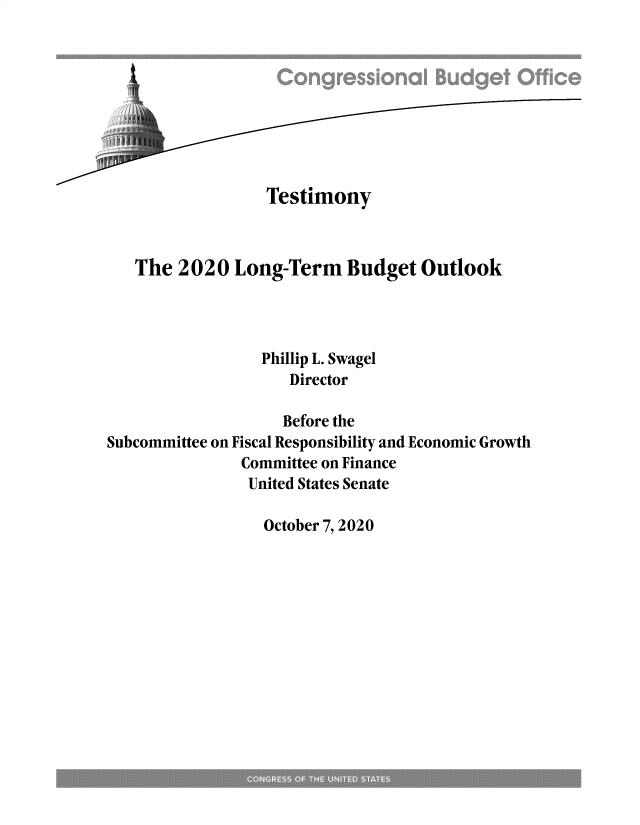 handle is hein.congrec/cbotlong0001 and id is 1 raw text is: 









                  Testimony



   The  2020   Long-Term Budget Outlook




                  Phillip L. Swagel
                     Director

                     Before the
Subcommittee on Fiscal Responsibility and Economic Growth
               Committee on Finance
               United States Senate


October 7, 2020


