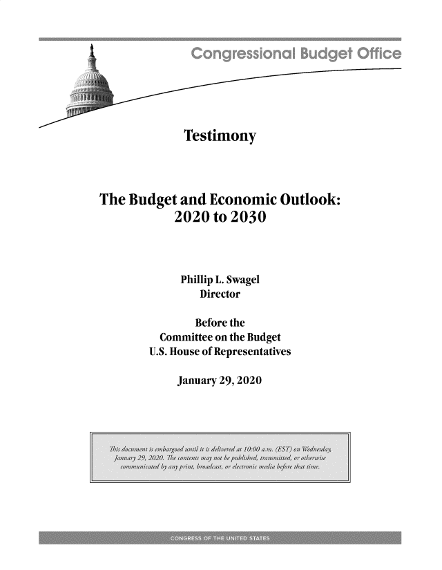 handle is hein.congrec/cbotmbeo0001 and id is 1 raw text is: 









             Testimony




The Budget and Economic Outlook:
            2020 to 2030




            Phillip L. Swagel
                Director

                Before the
         Committee on the Budget
         U.S. House of Representatives


January 29, 2020


