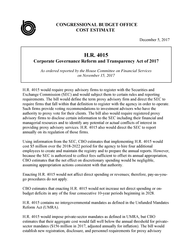 handle is hein.congrec/cgovretsp3940 and id is 1 raw text is: 




                   CONGRESSIONAL BUDGET OFFICE

       0                      COST   ESTIMATE
                                                                 December  5, 2017


                                  H.R.   4015
      Corporate   Governance Reform and Transparency Act of 2017

          As ordered reported by the House Committee on Financial Services
                              on November  15, 2017


H.R. 4015 would require proxy advisory firms to register with the Securities and
Exchange  Commission  (SEC) and would subject them to certain rules and reporting
requirements. The bill would define the term proxy advisory firm and direct the SEC to
require firms that fall within that definition to register with the agency in order to operate.
Such firms provide voting recommendations to investment advisors who have the
authority to proxy vote for their clients. The bill also would require registered proxy
advisory firms to disclose certain information to the SEC including their financial and
managerial resources and to identify any potential or actual conflicts of interest in
providing proxy advisory services. H.R. 4015 also would direct the SEC to report
annually on its regulation of those firms.

Using information from the SEC, CBO estimates that implementing H.R. 4015 would
cost $5 million over the 2018-2022 period for the agency to hire four additional
employees to create and maintain the registry and to prepare the annual reports. However,
because the SEC is authorized to collect fees sufficient to offset its annual appropriation,
CBO  estimates that the net effect on discretionary spending would be negligible,
assuming appropriation actions consistent with that authority.

Enacting H.R. 4015 would not affect direct spending or revenues; therefore, pay-as-you-
go procedures do not apply.

CBO  estimates that enacting H.R. 4015 would not increase net direct spending or on-
budget deficits in any of the four consecutive 10-year periods beginning in 2028.

H.R. 4015 contains no intergovernmental mandates as defined in the Unfunded Mandates
Reform Act (UMRA).

H.R. 4015 would impose private-sector mandates as defined in UMRA, but CBO
estimates that their aggregate cost would fall well below the annual threshold for private-
sector mandates ($156 million in 2017, adjusted annually for inflation). The bill would
establish new registration, disclosure, and personnel requirements for proxy advisory


