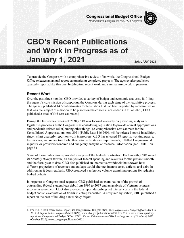 handle is hein.congrec/cortpsad0001 and id is 1 raw text is: 



                                        Congressional Budget Office
                                          Nonpartsan Analysis for ihe US Congress





CBO's Recent Publications

and Work in Progress as of

January 1, 2021                                                          JANUARY   2021



To provide the Congress with a comprehensive review of its work, the Congressional Budget
Office releases an annual report summarizing completed projects. The agency also publishes
quarterly reports, like this one, highlighting recent work and summarizing work in progress.'


Recent Work
Over the past three months, CBO provided a variety of budget and economic analyses, fulfilling
the agency's core mission of supporting the Congress during each stage of the legislative process.
The agency published 142 cost estimates for legislation that had been reported by a committee or
that was the subject of a motion to be placed on the consensus calendar. (In all of 2020, CBO
published a total of 546 cost estimates.)

During the last several weeks of 2020, CBO was focused intensely on providing analysis of
legislative proposals as the Congress was considering legislation to provide annual appropriations
and pandemic-related relief, among other things. (A comprehensive cost estimate for the
Consolidated Appropriations Act, 2021 [Public Law 116-260], will be released soon.) In addition,
since its last quarterly report on work in progress, CBO has released 18 reports, working papers,
testimonies, and interactive tools; they satisfied statutory requirements, fulfilled Congressional
requests, or provided economic and budgetary analysis or technical information (see Table 1 on
page 5).

Some  of those publications provided analysis of the budgetary situation. Each month, CBO issued
its Monthly Budget Review, an analysis of federal spending and revenues for the previous month
and the fiscal year to date. CBO also published an interactive workbook that showed how
different projections of revenues and outlays would alter net interest costs, deficits, and debt. In
addition, as it does regularly, CBO produced a reference volume examining options for reducing
budget deficits.

In response to Congressional requests, CBO published an examination of the growth of
outstanding federal student loan debt from 1995 to 2017 and an analysis of Vietnam veterans'
income in retirement. CBO also provided a report describing net interest costs in the federal
budget and an examination of trends in entrepreneurship. As required by statute, CBO published a
report on the cost of building a new Navy frigate.


1. For CBO's most recent annual report, see Congressional Budget Office, The Congressional Budget Office 's Work in
  2019: A Report to the Congress (March 2020), www.cbo.gov/publication/56237. For CBO's most recent quarterly
  report, see Congressional Budget Office, CBO's Recent Publications and Work in Progress as of October 6, 2020
  (October 2020), www.cbo.gov/publication/56652.


