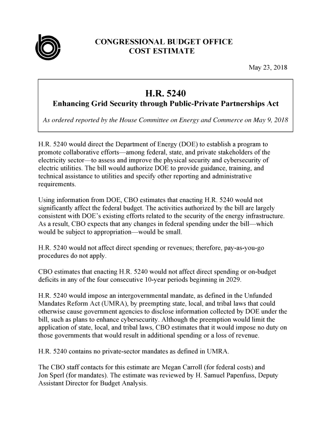handle is hein.congrec/egsppv0001 and id is 1 raw text is: 




                   CONGRESSIONAL BUDGET OFFICE

C                             COST ESTIMATE
                                                                     May  23, 2018


                                    H.R.   5240
      Enhancing   Grid  Security  through  Public-Private   Partnerships   Act

  As ordered reported by the House Committee on Energy and Commerce on May 9, 2018


  H.R. 5240 would direct the Department of Energy (DOE) to establish a program to
  promote collaborative efforts-among federal, state, and private stakeholders of the
  electricity sector-to assess and improve the physical security and cybersecurity of
  electric utilities. The bill would authorize DOE to provide guidance, training, and
  technical assistance to utilities and specify other reporting and administrative
  requirements.

  Using information from DOE, CBO estimates that enacting H.R. 5240 would not
  significantly affect the federal budget. The activities authorized by the bill are largely
  consistent with DOE's existing efforts related to the security of the energy infrastructure.
  As a result, CBO expects that any changes in federal spending under the bill-which
  would be subject to appropriation-would be small.

  H.R. 5240 would not affect direct spending or revenues; therefore, pay-as-you-go
  procedures do not apply.

  CBO estimates that enacting H.R. 5240 would not affect direct spending or on-budget
  deficits in any of the four consecutive 10-year periods beginning in 2029.

  H.R. 5240 would impose an intergovernmental mandate, as defined in the Unfunded
  Mandates Reform Act (UMRA),  by preempting state, local, and tribal laws that could
  otherwise cause government agencies to disclose information collected by DOE under the
  bill, such as plans to enhance cybersecurity. Although the preemption would limit the
  application of state, local, and tribal laws, CBO estimates that it would impose no duty on
  those governments that would result in additional spending or a loss of revenue.

  H.R. 5240 contains no private-sector mandates as defined in UMRA.

  The CBO staff contacts for this estimate are Megan Carroll (for federal costs) and
  Jon Sperl (for mandates). The estimate was reviewed by H. Samuel Papenfuss, Deputy
  Assistant Director for Budget Analysis.



