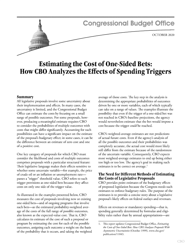 handle is hein.congrec/estosdb0001 and id is 1 raw text is: 








                                                                                          OCTOBER 2020







             Estimating the Cost of One-Sided Bets:

How CBO Analyzes the Effects of Spending Triggers


Summary
All legislative proposals involve some uncertainty about
their implementation and effects. In many cases, the
uncertainty is limited, and the Congressional Budget
Office can estimate the costs by focusing on a small
range of possible outcomes. For some proposals, how-
ever, producing a meaningful estimate requires CBO
to consider the probabilities of multiple outcomes with
costs that might differ significantly. Accounting for such
possibilities can have a significant impact on the estimate
of the proposal's budgetary effect; in some cases, it can be
the difference between an estimate of zero cost and one
of a positive cost.

One  key category of proposals for which CBO must
consider the likelihood and costs of multiple outcomes
comprises proposals with a particular structural feature:
Their legislative language makes their effects sensitive to
whether some uncertain variable-for example, the price
of crude oil or an inflation or unemployment rate-
passes a trigger threshold value. CBO refers to such
trigger provisions as one-sided bets because they affect
costs on only one side of the trigger value.

As illustrated in the examples presented below, CBO
measures the cost of proposals involving new or existing
one-sided bets-and of ongoing programs that involve
such bets-as the estimated probability-weighted aver-
age of the costs of the full range of possible outcomes,
also known as the expected-value cost. That is, CBO
calculates its estimate of the cost of such a proposal or
program by estimating the cost for each of the possible
outcomes, assigning each outcome a weight on the basis
of the probability that it occurs, and taking the weighted


average of those costs. The key step in the analysis is
determining the appropriate probabilities of outcomes
driven by one or more variables, each of which typically
can take on a range of values. The examples illustrate the
possibility that even if the trigger of a one-sided bet was
not reached in CBO's baseline projections, the agency
would nevertheless estimate that the bet would impose a
cost because the trigger could be reached.

CBO's  weighted-average estimates are not predictions
of actual future costs. Even if the agency's analysis of
all the possible outcomes and their probabilities was
completely accurate, the actual cost would most likely
still differ from the estimate because of the randomness
of the uncertain variable. Consequently, CBO expects
most weighted-average estimates to end up being either
too high or too low. The agency's goal in making such
estimates is to be correct on average.1

The  Need  for Different  Methods of   Estimating
the Costs  of Legislative  Proposals
CBO   provides point estimates of the budgetary effects
of proposed legislation because the Congress needs such
estimates to enforce budgetary rules. The purpose of the
estimates is to provide a concise story about a legislative
proposal's likely effects on federal outlays and revenues.

Effects on revenues or mandatory spending-that is,
spending generally determined by formulas and eligi-
bility rules rather than by annual appropriations-are

1. This report updates Congressional Budget Office, Estimating
   the Costs of One-Sided Bets: How CBO Analyzes Proposals With
   Asymmetric Uncertainties (October 1999), www.cbo.gov/
   publication/11843.


