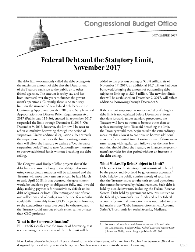 handle is hein.congrec/fedbslim3896 and id is 1 raw text is: 








                    sq NOVEMBER 2017






Federal Debt and the Statutory Limit,

                      November 2017


The debt limit-commonly   called the debt ceiling-is
the maximum   amount of debt that the Department
of the Treasury can issue to the public or to other
federal agencies. The amount is set by law and has
been increased over the years to finance the govern-
ment's operations. Currently, there is no statutory
limit on the issuance of new federal debt because the
Continuing Appropriations Act, 2018 and Supplemental
Appropriations for Disaster Relief Requirements Act,
2017  (Public Law 115-56), enacted in September 2017,
suspended the limit through December 8, 2017. On
December  9, 2017, however, the limit will be reset to
reflect cumulative borrowing through the period of
suspension. Unless additional legislation either extends
the suspension or increases the limit, existing statutes
then will allow the Treasury to declare a debt issuance
suspension period and to take extraordinary measures
to borrow additional funds without breaching the debt
ceiling.

The Congressional Budget Office projects that if the
debt limit remains unchanged, the ability to borrow
using extraordinary measures will be exhausted and the
Treasury will most likely run out of cash by late March
or early April 2018. If that occurred, the government
would be unable to pay its obligations fully, and it would
delay making payments for its activities, default on its
debt obligations, or both. (The timing and size of reve-
nue collections and of outlays over the next few months
could differ noticeably from CBO's projections, however,
so the extraordinary measures could be exhausted and
the Treasury could run out of cash either earlier or later
than CBO  projects.)

What   Is the Current  Situation?
P.L. 115-56 specifies that the amount of borrowing that
occurs during the suspension of the debt limit will be


added to the previous ceiling of $19.8 trillion. As of
November   17, 2017, an additional $0.7 trillion had been
borrowed, bringing the amount of outstanding debt
subject to limit up to $20.5 trillion. The new debt limit
that will be established on December 9, 2017, will reflect
additional borrowing through December 8.

If the current suspension is not extended or if a higher
debt limit is not legislated before December 9, from
that date forward, under standard procedures, the
Treasury will have no room to borrow other than to
replace maturing debt. To avoid breaching the limit,
the Treasury would then begin to take the extraordinary
measures that allow it to continue to borrow additional
amounts  for a limited time. Continued use of those mea-
sures, along with regular cash inflows over the next few
months, should allow the Treasury to finance the govern-
ment's activities for that period without an increase in
the debt ceiling.

What   Makes   Up Debt  Subject  to Limit?
Debt subject to the statutory limit consists of debt held
by the public and debt held by government accounts.
Debt held by the public consists mostly of securities
that the Treasury issues to raise cash to fund operations
that cannot be covered by federal revenues. Such debt is
held by outside investors, including the Federal Reserve
System. Debt held by government accounts is issued to
the federal government's trust funds and other federal
accounts for internal transactions; it is not traded in cap-
ital markets (see Debt Issuance: Government Account
Series). Trust funds for Social Security, Medicare,



1. For more information on different measures of federal debt,
   see Congressional Budget Office, Federal Debt and Interest Costs
   (December 2010), www.cbo.gov/publication/21960.


Note: Unless otherwise indicated, all years referred to are federal fiscal years, which run from October 1 to September 30 and are
designated by the calendar year in which they end. Numbers may not sum to totals because of rounding.


