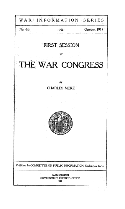 handle is hein.congrec/fswarcg0001 and id is 1 raw text is: 



IWAR: INFORMATION SERIES


No.40,                      October, 1917




           FIRST SESSION

                  OF



THE WAR CONGRESS



                  By


CHARLES MERZ


Published by COMMITTEE ON PUBLIC INFORMATION, Washington, D. C.


                WASHINGTON
           GOVERNMENT PRINTING OFFICE
                  1917


