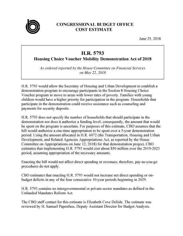 handle is hein.congrec/hcvmdma0001 and id is 1 raw text is: 




                    CONGRESSIONAL BUDGET OFFICE

  0                            COST ESTIMATE
                                                                   June 25, 2018


                                  H.R. 5793
       Housing Choice Voucher Mobility Demonstration Act of 2018

           As ordered reported by the House Committee on Financial Services
                                 on May 22, 2018


H.R. 5793 would allow the Secretary of Housing and Urban Development to establish a
demonstration program to encourage participants in the Section 8 Housing Choice
Voucher program to move to areas with lower rates of poverty. Families with young
children would have a higher priority for participation in the program. Households that
participate in the demonstration could receive assistance such as counseling and
payments for security deposits.

H.R. 5793 does not specify the number of households that should participate in the
demonstration nor does it authorize a funding level; consequently, the amount that would
be spent on the program is uncertain. For purposes of this estimate, CBO assumes that the
bill would authorize a one-time appropriation to be spent over a 5-year demonstration
period. Using the amount allocated in H.R. 6072 (the Transportation, Housing and Urban
Development, and Related Agencies Appropriations Act, as reported by the House
Committee on Appropriations on June 12, 2018) for that demonstration project, CBO
estimates that implementing H.R. 5793 would cost about $50 million over the 2019-2023
period, assuming appropriation of the necessary amounts.

Enacting the bill would not affect direct spending or revenues; therefore, pay-as-you-go
procedures do not apply.

CBO estimates that enacting H.R. 5793 would not increase net direct spending or on-
budget deficits in any of the four consecutive 10-year periods beginning in 2029.

H.R. 5793 contains no intergovernmental or private-sector mandates as defined in the
Unfunded Mandates Reform Act.

The CBO staff contact for this estimate is Elizabeth Cove Delisle. The estimate was
reviewed by H. Samuel Papenfuss, Deputy Assistant Director for Budget Analysis.



