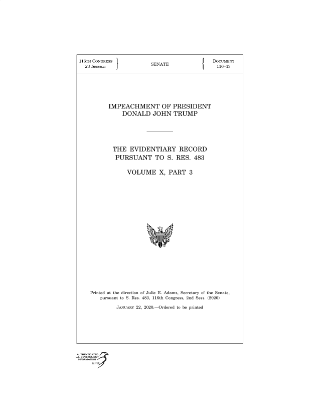 handle is hein.congrec/ichmtp0001 and id is 1 raw text is: 116TH CONGRESS                 SENATE                     DOCUMENT
2d Session   J                                           116-13
IMPEACHMENT OF PRESIDENT
DONALD JOHN TRUMP
THE EVIDENTIARY RECORD
PURSUANT TO S. RES. 483
VOLUME X, PART 3
Printed at the direction of Julie E. Adams, Secretary of the Senate,
pursuant to S. Res. 483, 116th Congress, 2nd Sess. (2020)
JANUARY 22, 2020.-Ordered to be printed

G®


