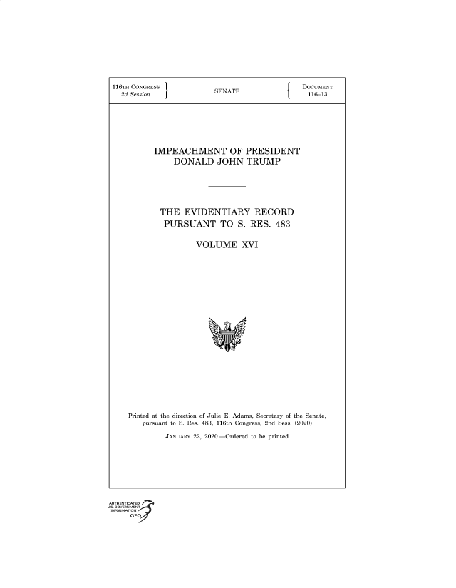 handle is hein.congrec/ictopidtd0001 and id is 1 raw text is: 116TH CONGRESS                 SENATE                     DOCUMENT
2d Session    J                                           116-13
IMPEACHMENT OF PRESIDENT
DONALD JOHN TRUMP
THE EVIDENTIARY RECORD
PURSUANT TO S. RES. 483
VOLUME XVI
Printed at the direction of Julie E. Adams, Secretary of the Senate,
pursuant to S. Res. 483, 116th Congress, 2nd Sess. (2020)
JANUARY 22, 2020.-Ordered to be printed

G®


