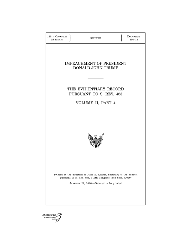 handle is hein.congrec/ihtopi0001 and id is 1 raw text is: 116TH CONGRESS                  SENATE                     DOCUMENT
2d Session    J                                           116-13
IMPEACHMENT OF PRESIDENT
DONALD JOHN TRUMP
THE EVIDENTIARY RECORD
PURSUANT TO S. RES. 483
VOLUME II, PART 4
Printed at the direction of Julie E. Adams, Secretary of the Senate,
pursuant to S. Res. 483, 116th Congress, 2nd Sess. (2020)
JANUARY 22, 2020.-Ordered to be printed

AUTHENTICATED
U.S. GOVERNMENT
INFORMATION
GPO


