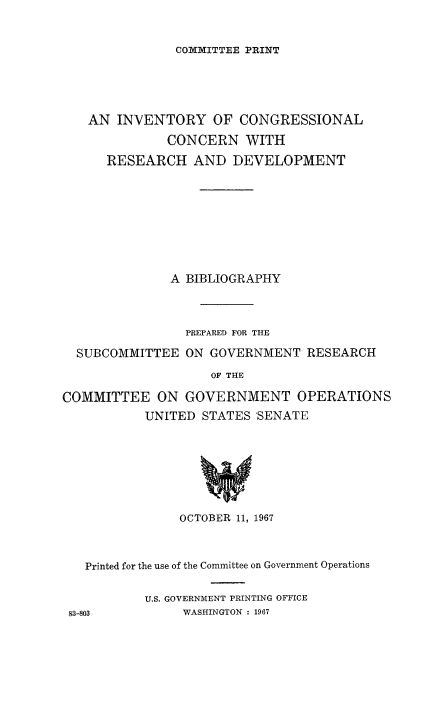 handle is hein.congrec/invcntl0002 and id is 1 raw text is: 


COXX1ITTEE PRINT


   AN INVENTORY OF CONGRESSIONAL
              CONCERN WITH

      RESEARCH AND DEVELOPMENT









              A BIBLIOGRAPHY



                PREPARED FOR THE

  SUBCOMMITTEE ON GOVERNMENT RESEARCH

                    OF THE

COMMITTEE ON GOVERNMENT OPERATIONS
           UNITED STATES SENATE


               OCTOBER 11, 1967



  Printed for the use of the Committee on Government Operations

          U.S. GOVERNMENT PRINTING OFFICE
83-803         WASHINGTON : 1967


