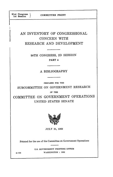 handle is hein.congrec/invcntl0004 and id is 1 raw text is: 



91st Congress {
1st Session


COMMITTEE PRINT


AN INVENTORY OF CONGRESSIONAL
           CONCERN WITH

   RESEARCH AND DEVELOPMENT


90TH CONGRESS, 2D SESSION
          PART 4


A BIBLIOGRAPHY


SUBCOMMITTEE


PREPARED FOR THE
ON GOVERNMENT RESEARCH


                     OF THE

COMMITTEE ON GOVERNMENT OPERATIONS
            UNITED STATES SENATE


JULY 31, 1969


  Printed for the use of the Committee on Government Operations


          U.S. GOVERNMENT PRINTING OFFICE
31-818         WASHINGTON : 1969


