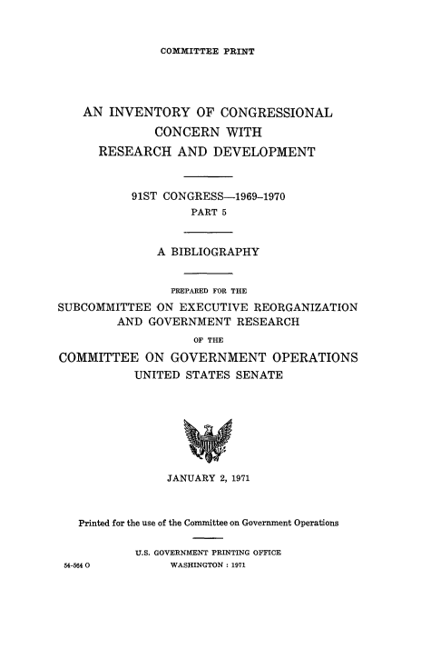handle is hein.congrec/invcntl0005 and id is 1 raw text is: 


COMMITTEE PRINT


AN INVENTORY OF CONGRESSIONAL

          CONCERN WITH
  RESEARCH AND DEVELOPMENT



       91ST CONGRESS-1969-1970
                PART 5


A BIBLIOGRAPHY


                PREPARED FOR THE
SUBCOMMITTEE 'ON EXECUTIVE REORGANIZATION
         AND GOVERNMENT RESEARCH
                    OF THE
COMMITTEE ON GOVERNMENT OPERATIONS
           UNITED STATES SENATE


               JANUARY 2, 1971



  Printed for the use of the Committee on Government Operations

          U.S. GOVERNMENT PRINTING OFFICE
54-5640        WASHINGTON: 1971


