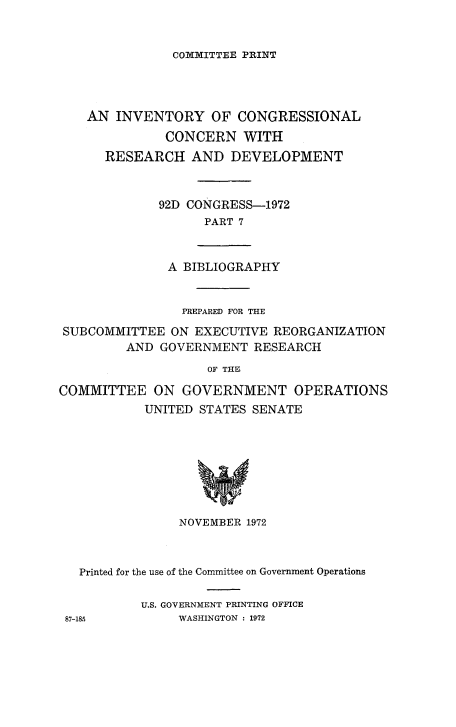 handle is hein.congrec/invcntl0007 and id is 1 raw text is: 


COI1TTEE PRINT


AN INVENTORY OF CONGRESSIONAL
          CONCERN WITH
  RESEARCH AND DEVELOPMENT


         92D CONGRESS-1972
                PART 7


A BIBLIOGRAPHY


                PREPARED FOR THE
SUBCOMMITTEE ON EXECUTIVE REORGANIZATION
         AND GOVERNMENT RESEARCH
                    OF THBF

COMMITTEE ON GOVERNMENT OPERATIONS
           UNITED STATES SENATE








                NOVEMBER 1972


  Printed for the use of the Committee on Government Operations

          U.S. GOVERNMENT PRINTING OFFICE
87-185         WASHINGTON : 1972


