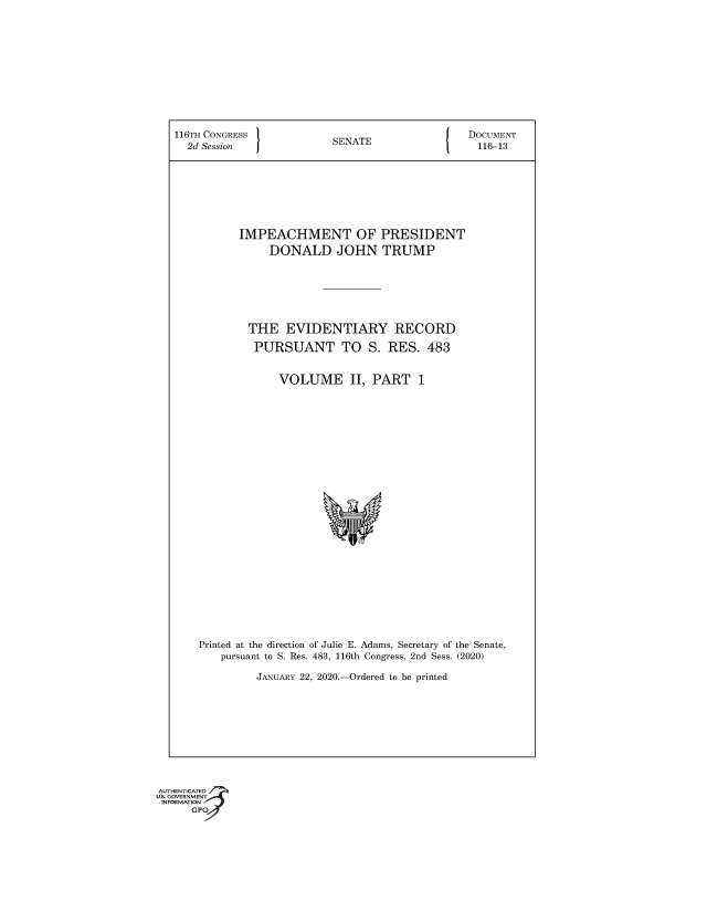 handle is hein.congrec/iphmtopt0001 and id is 1 raw text is: 116TH CONGRESS                 SENATE                     DOCUMENT
2d Session   J                                           116-13
IMPEACHMENT OF PRESIDENT
DONALD JOHN TRUMP
THE EVIDENTIARY RECORD
PURSUANT TO S. RES. 483
VOLUME II, PART 1
Printed at the direction of Julie E. Adams, Secretary of the Senate,
pursuant to S. Res. 483, 116th Congress, 2nd Sess. (2020)
JANUARY 22, 2020.-Ordered to be printed

AUTHENTICATED
U.S. GOVERNMENT
INFORMATION
GPO


