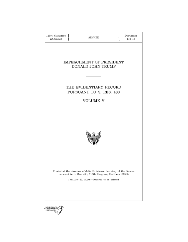 handle is hein.congrec/ipmtopit0001 and id is 1 raw text is: 116TH CONGRESS                 SENATE                     DOCUMENT
2d Session    J                                           116-13
IMPEACHMENT OF PRESIDENT
DONALD JOHN TRUMP
THE EVIDENTIARY RECORD
PURSUANT TO S. RES. 483
VOLUME V
Printed at the direction of Julie E. Adams, Secretary of the Senate,
pursuant to S. Res. 483, 116th Congress, 2nd Sess. (2020)
JANUARY 22, 2020.-Ordered to be printed

G®


