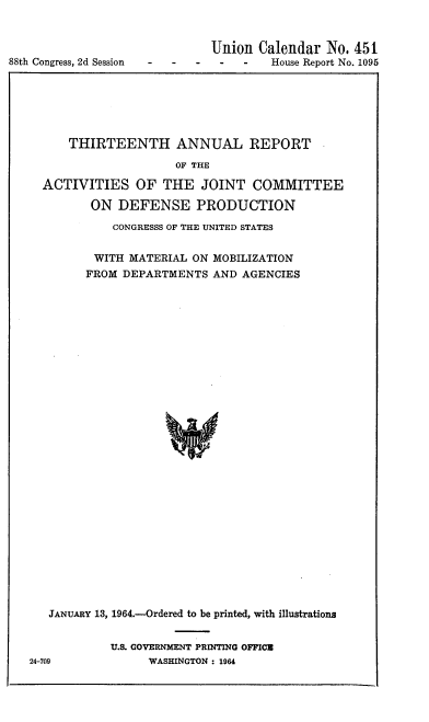 handle is hein.congrec/jdaskeu0001 and id is 1 raw text is: 




88th Congress, 2d Session


         Union  Calendar  No. 451
-  -   -  -   -   House Report No. 1095


    THIRTEENTH ANNUAL REPORT

                   OF THE

ACTIVITIES OF THE JOINT COMMITTEE

       ON  DEFENSE PRODUCTION

          CONGRESSS OF THE UNITED STATES


       WITH  MATERIAL ON MOBILIZATION
       FROM DEPARTMENTS  AND AGENCIES































 JANUARY 13, 1964.-Ordered to be printed, with illustrations


U.S. GOVERNMENT PRINTING OFFICE
     WASHINGTON : 1964


24-709


