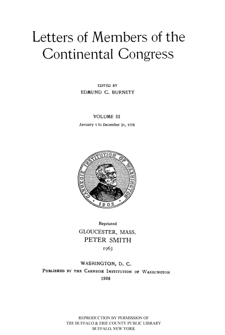 handle is hein.congrec/letmecc0003 and id is 1 raw text is: Letters of Members of the
Continental Congress
EDITED BY
EDMUND C. BURNETT
VOLUME III
January I to December 31, 1778

Reprinted
GLOUCESTER, MASS.
PETER SMITH
1963

WASHINGTON, D. C.
PUBLISHED BY THE CARNEGIE INSTITUTION
1926

OF WASHINGTON

REPRODUCTION BY PERMISSION OF
THE BUFFALO & ERIE COUNTY PUBLIC LIBRARY
BUFFALO, NEW YORK


