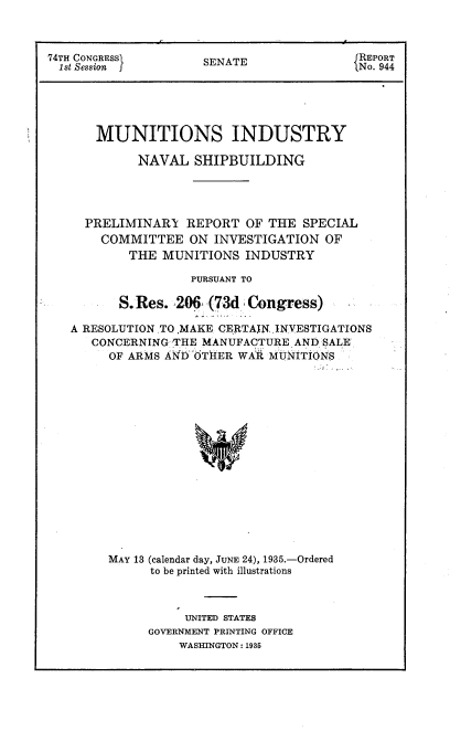 handle is hein.congrec/minsb0001 and id is 1 raw text is: 74TH CONGRESSI     SENATE             JREPORT
1st Session  f No. 944
MUNITIONS INDUSTRY
NAVAL SHIPBUILDING
PRELIMINARY REPORT OF THE SPECIAL
COMMITTEE ON INVESTIGATION OF
THE MUNITIONS INDUSTRY
PURSUANT TO
S. Res. 206 (73d Congress)
A RESOLUTION.TO ,MAKE CERTAIN INVESTIGATIONS
CONCERNING THE MANUFACTURE AND SALE
OF ARMS AND OTHER WAR MUNITIONS
MAY 13 (calendar day, JUNE 24), 1935.-Ordered
to be printed with illustrations

UNITED STATES
GOVERNMENT PRINTING OFFICE
WASHINGTON : 1935


