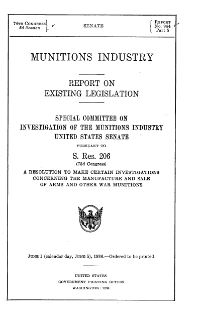 handle is hein.congrec/mirel0001 and id is 1 raw text is: 74TH CONGRESS      OSENATEN
Part 5
MUNITIONS INDUSTRY
REPORT ON
EXISTING LEGISLATION
SPECIAL COMMITTEE ON
INVESTIGATION OF THE MUNITIONS INDUSTRY
UNITED STATES SENATE
PURSUANT TO
S. Res. 206
(73d Congress)
A RESOLUTION TO MAKE CERTAIN INVESTIGATIONS
CONCERNING THE MANUFACTURE AND SALE
OF ARMS AND OTHER WAR MUNITIONS
JUNE 1 (calendar day, JUNE 5), 1936.-Ordered to be printed

UNITED STATES
GOVERNMENT PRINTING OFFICE
WASHINGTON : 1936


