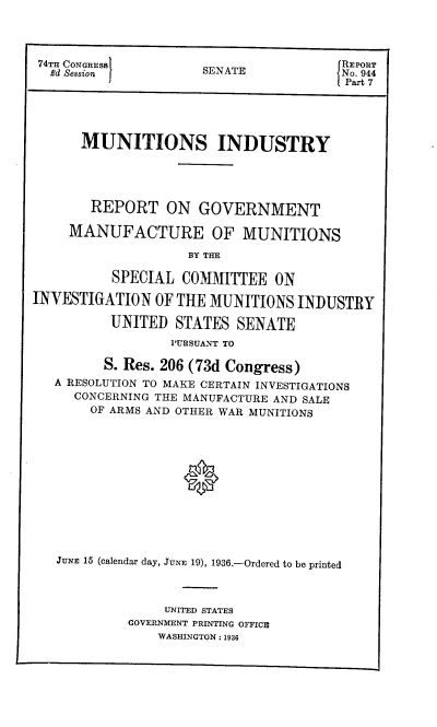 handle is hein.congrec/mirgmm0001 and id is 1 raw text is: 74TH CONGRESS        SENATE             NO
2d Session  1       SE AT             No. 74
Part 7
MUNITIONS INDUSTRY
REPORT ON GOVERNMENT
MANUFACTURE OF MUNITIONS
BY THE
SPECIAL COMMITTEE ON
INVESTIGATION OF THE MUNITIONS INDUSTRY
UNITED STATES SENATE
PURSUANT TO
S. Res. 206 (73d Congress)
A RESOLUTION TO MAKE CERTAIN INVESTIGATIONS
CONCERNING THE MANUFACTURE AND SALE
OF ARMS AND OTHER WAR MUNITIONS
JUNE 15 (calendar day, JUNE 19), 1936.-Ordered to be printed
UNITED STATES
GOVERNMENT PRINTING OFFICE
WASHINGTON : 1936


