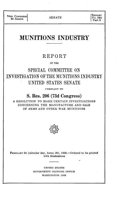 handle is hein.congrec/mirsci0001 and id is 1 raw text is: 74THCONOE88                  REPORT
742 CONGRESS       SENATE              No. 944
£d Session                            Part 8
MUNITIONS INDUSTRY
REPORT
OF THE
SPECIAL COMMITTEE ON
INVESTIGATION OF THE MUNITIONS INDUSTRY
UNITED STATES SENATE
PURSUANT TO
S. Res. 206 (73d Congress)
A RESOLUTION TO MAKE CERTAIN INVESTIGATIONS
CONCERNING THE MANUFACTURE AND SALE
OF ARMS AND OTHER WAR MUNITIONS
FEBRUARY 24 (calendar day, APRIL 20), 1936.-Ordered to be printed
with illustrations

UNITED STATES
GOVERNMENT PRINTING OFFICE
WASHINGTON : 1936


