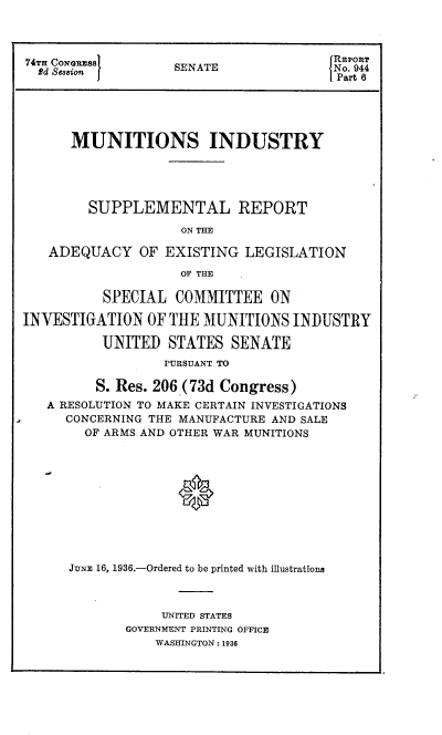 handle is hein.congrec/misrael0001 and id is 1 raw text is: 74TH O~aRSS                 IREPORT
74T CoNGssE      SENATE              No. 944
Part 6
MUNITIONS INDUSTRY
SUPPLEMENTAL REPORT
ON THE
ADEQUACY OF EXISTING LEGISLATION
OF THE
SPECIAL COMMITTEE ON
INVESTIGATION OF THE MUNITIONS INDUSTRY
UNITED STATES SENATE
PURSUANT TO
S. Res. 206 (73d Congress)
A RESOLUTION TO MAKE CERTAIN INVESTIGATIONS
CONCERNING THE MANUFACTURE AND SALE
OF ARMS AND OTHER WAR MUNITIONS
J0
JUNE 16, 1936.-Ordered to be printed with illustrations

UNITED STATES
GOVERNMENT PRINTING OFFICE
WASHINGTON : 1936



