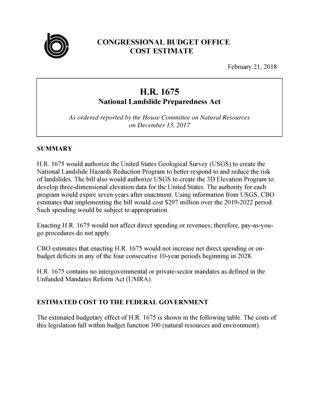 handle is hein.congrec/nladsip0001 and id is 1 raw text is: 




                    CONGRESSIONAL BUDGET OFFICE

  0                           COST ESTIMATE
                                                              February 21, 2018


                                 H.R. 1675
                    National Landslide Preparedness Act

          As ordered reported by the House Committee on Natural Resources
                              on December 13, 2017


SUMMARY

H.R. 1675 would authorize the United States Geological Survey (USGS) to create the
National Landslide Hazards Reduction Program to better respond to and reduce the risk
of landslides. The bill also would authorize USGS to create the 3D Elevation Program to
develop three-dimensional elevation data for the United States. The authority for each
program would expire seven years after enactment. Using information from USGS, CBO
estimates that implementing the bill would cost $297 million over the 2019-2022 period.
Such spending would be subject to appropriation.

Enacting H.R. 1675 would not affect direct spending or revenues; therefore, pay-as-you-
go procedures do not apply.

CBO estimates that enacting H.R. 1675 would not increase net direct spending or on-
budget deficits in any of the four consecutive 10-year periods beginning in 2028.

H.R. 1675 contains no intergovernmental or private-sector mandates as defined in the
Unfunded Mandates Reform Act (UMRA).


ESTIMATED COST TO THE FEDERAL GOVERNMENT

The estimated budgetary effect of H.R. 1675 is shown in the following table. The costs of
this legislation fall within budget function 300 (natural resources and environment).


