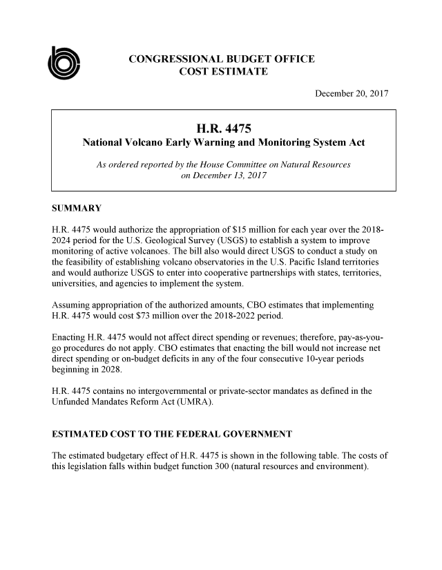 handle is hein.congrec/nvolcew0001 and id is 1 raw text is: 




                   CONGRESSIONAL BUDGET OFFICE

a                             COST ESTIMATE
                                                             December 20, 2017


                                  H.R. 4475
        National Volcano Early Warning and Monitoring System Act

           As ordered reported by the House Committee on Natural Resources
                               on December 13, 2017


 SUMMARY

 H.R. 4475 would authorize the appropriation of $15 million for each year over the 2018-
 2024 period for the U.S. Geological Survey (USGS) to establish a system to improve
 monitoring of active volcanoes. The bill also would direct USGS to conduct a study on
 the feasibility of establishing volcano observatories in the U.S. Pacific Island territories
 and would authorize USGS to enter into cooperative partnerships with states, territories,
 universities, and agencies to implement the system.

 Assuming appropriation of the authorized amounts, CBO estimates that implementing
 H.R. 4475 would cost $73 million over the 2018-2022 period.

 Enacting H.R. 4475 would not affect direct spending or revenues; therefore, pay-as-you-
 go procedures do not apply. CBO estimates that enacting the bill would not increase net
 direct spending or on-budget deficits in any of the four consecutive 10-year periods
 beginning in 2028.

 H.R. 4475 contains no intergovernmental or private-sector mandates as defined in the
 Unfunded Mandates Reform Act (UMRA).


 ESTIMATED COST TO THE FEDERAL GOVERNMENT

 The estimated budgetary effect of H.R. 4475 is shown in the following table. The costs of
 this legislation falls within budget function 300 (natural resources and environment).


