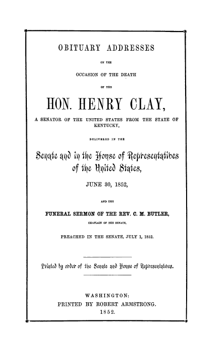 handle is hein.congrec/obitahc0001 and id is 1 raw text is: OBITUARY ADDRESSES
ON THE
OCCASION OF THE DEATH
OF THE
HON. HENRY CLAY,
A SENATOR OF THE UNITED STATES FROM THE STATE OF
KENTUCKY,
DELIVERED IN THE
$CQe 4Q   ;Q 1 0   foqn  of  fep   qliibo~
of 1I0 1QitCa $fes,
JUNE 30, 1852,
AND THE
FUNERAL SERMON OF THE REV. C. M. BUTLER,
CHAPLAIN OF THE SENATE,
PREACHED IN THE SENATE, JULY 1, 1852.
A&f~ j oe of file $ellpfo W  1 q of i 4*eseq~qfflbes.
WASHINGTON:
PRINTED BY ROBERT ARMSTRONG.
1852.


