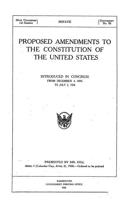 handle is hein.congrec/pacus0001 and id is 1 raw text is: 




69TH CONGREas       SENATE             DOCUMENT
  1st Session                           No. 93





  PROPOSED AMENDMENTS TO

     THE CONSTITUTION OF

        THE UNITED STATES





           INTRODUCED  IN CONGRESS
              FROM DECEMBER 4, 1889,
                  TO JULY 2, 1926
























             PRESENTED BY MR.,DILL
    APRIL 5 (Calendar Day, APRIL 8), 1926.-Ordered to be printed




                   WASHINGTON
              GOVERNMENT PRINTING OFFICE
                     1926


