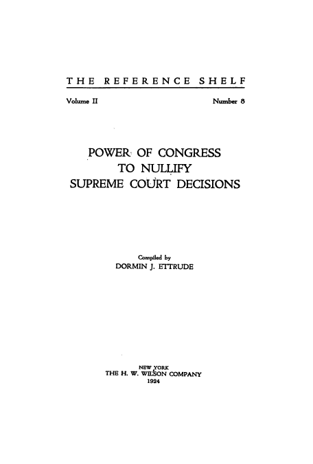 handle is hein.congrec/pconulli0001 and id is 1 raw text is: THE REFERENCE SHELF

Volume II

Number 8

POWER OF CONGRESS
TO NULLIFY
SUPREME COURT DECISIONS
Compiled by
DORMIN J. ETTRUDE
NEW YORK
THE H. W. WILSON COMPANY
1924


