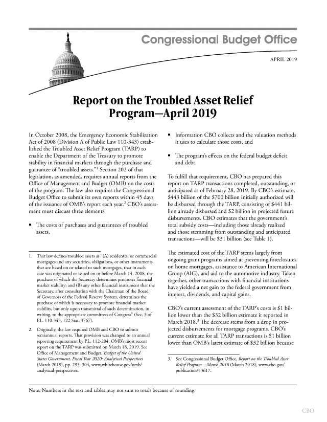handle is hein.congrec/rtbarp0001 and id is 1 raw text is: 








                    ~APRIL 2019





Report on the Troubled Asset Relief

               Program-April 2019


In October 2008, the Emergency Economic Stabilization
Act of 2008 (Division A of Public Law 110-343) estab-
lished the Troubled Asset Relief Program (TARP) to
enable the Department of the Treasury to promote
stability in financial markets through the purchase and
guarantee of troubled assets.' Section 202 of that
legislation, as amended, requires annual reports from the
Office of Management and Budget (OMB) on the costs
of the program. The law also requires the Congressional
Budget Office to submit its own reports within 45 days
of the issuance of OMB's report each year.2 CBO's assess-
ment must discuss three elements:

* The costs of purchases and guarantees of troubled
   assets,


1. That law defines troubled assets as (A) residential or commercial
   mortgages and any securities, obligations, or other instruments
   that are based on or related to such mortgages, that in each
   case was originated or issued on or before March 14, 2008, the
   purchase of which the Secretary determines promotes financial
   market stability; and (B) any other financial instrument that the
   Secretary, after consultation with the Chairman of the Board
   of Governors of the Federal Reserve System, determines the
   purchase of which is necessary to promote financial market
   stability, but only upon transmittal of such determination, in
   writing, to the appropriate committees of Congress (Sec. 3 of
   PL. 110-343, 122 Stat. 3767).
2. Originally, the law required OMB and CBO to submit
   semiannual reports. That provision was changed to an annual
   reporting requirement by PL. 112-204. OMB's most recent
   report on the TARP was submitted on March 18, 2019. See
   Office of Management and Budget, Budget of the United
   States Government, Fiscal Year 2020: Analytical Perspectives
   (March 2019), pp. 295-304, www.whitehouse.gov/omb/
   analytical-perspectives.


* Information CBO collects and the valuation methods
   it uses to calculate those costs, and

* The program's effects on the federal budget deficit
   and debt.

To fulfill that requirement, CBO has prepared this
report on TARP transactions completed, outstanding, or
anticipated as of February 28, 2019. By CBO's estimate,
$443 billion of the $700 billion initially authorized will
be disbursed through the TARP, consisting of $441 bil-
lion already disbursed and $2 billion in projected future
disbursements. CBO estimates that the government's
total subsidy costs-including those already realized
and those stemming from outstanding and anticipated
transactions-will be $31 billion (see Table 1).

The estimated cost of the TARP stems largely from
ongoing grant programs aimed at preventing foreclosures
on home mortgages, assistance to American International
Group (AIG), and aid to the automotive industry. Taken
together, other transactions with financial institutions
have yielded a net gain to the federal government from
interest, dividends, and capital gains.

CBO's current assessment of the TARP's costs is $1 bil-
lion lower than the $32 billion estimate it reported in
March 2018.' The decrease stems from a drop in pro-
jected disbursements for mortgage programs. CBO's
current estimate for all TARP transactions is $1 billion
lower than OMB's latest estimate of $32 billion because

3. See Congressional Budget Office, Report on the TroubledAsset
   Relief Program-March 2018 (March 2018), www.cbo.gov/
   publication/53617.


Note: Numbers in the text and tables may not sum to totals because of rounding.


