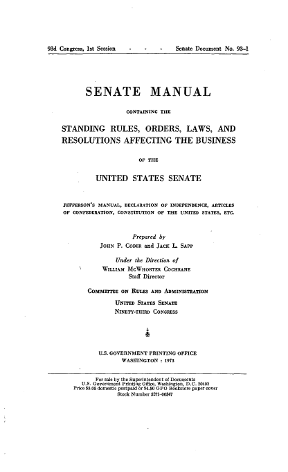 handle is hein.congrec/smasruo0002 and id is 1 raw text is: 





93d Congress, 1st Session


Senate Document No. 93-1


       SENATE MANUAL

                   CONTAINING THE

STANDING RULES, ORDERS, LAWS, AND

RESOLUTIONS AFFECTING THE BUSINESS

                       OF THE


          UNITED STATES SENATE



JEFFERSON'S MANUAL, DECLARATION OF INDEPENDENCE, ARTICLES
OF CONFEDERATION, CONSTITUTION OF THE UNITED STATES, ETC.



                     Prepared by
           JOHN P. CODER and JACK L. SAPP

                Under the Direction of
            WILLIAM MCWHORTER COCHRANE
                    Staff Director

        COMMITTEE ON RULES AND ADMINISTRATION

                UNITED STATES SENATE
                NINETY-THIRD CONGRESS





           U.S. GOVERNMENT PRINTING OFFICE
                  WASHINGTON : 1973


          For sale by the Superintendent of Documents
      U.S. Government Printing Office, Washington, D.C. 20402
   Price $5.05 domestic postpaid or $4.50 GPO Bookstore paper cover
                Stock Number 5271-00347


