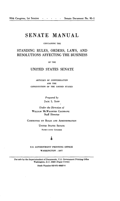 handle is hein.congrec/smasruo0004 and id is 1 raw text is: 




95th Congress, 1st Session -- --- -   Senate Document No. 95-1


      SENATE MANUAL

                  CONTAINING THE


STANDING RULES, ORDERS, LAWS, AND
RESOLUTIONS AFFECTING THE BUSINESS

                      OF THE


         UNITED STATES SENATE


      ARTICLES OF CONFEDERATION
              AND THE
  CONSTITUTION OF THE UNITED STATES



            Prepared by
            JACK L. SAPP

         Under the Direction of
   WILLIAM MCWHORTER COCHRANE
            Staff Director

COMMITTEE ON RULES AND ADMINISTRATION

        UNITED STATES SENATE
          NINRTY-FIFTH CONGRESS





  U.S. GOVERNMENT PRINTING OFFICE
         WASHINGTON - 1977


For sale by the Superintendent of Documents, U.S. Government Printing Office
             Washington, D.C. 20402 (Paper Cover)
                Stock Number 052-071-00557-9


