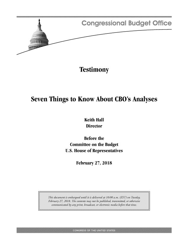 handle is hein.congrec/svkncboa0001 and id is 1 raw text is: 












                   Testimony





Seven  Things  to Know About CBO's Analyses



                     Keith Hall
                     Director

                     Before the
               Committee on the Budget
               U.S. House of Representatives


February 27, 2018


