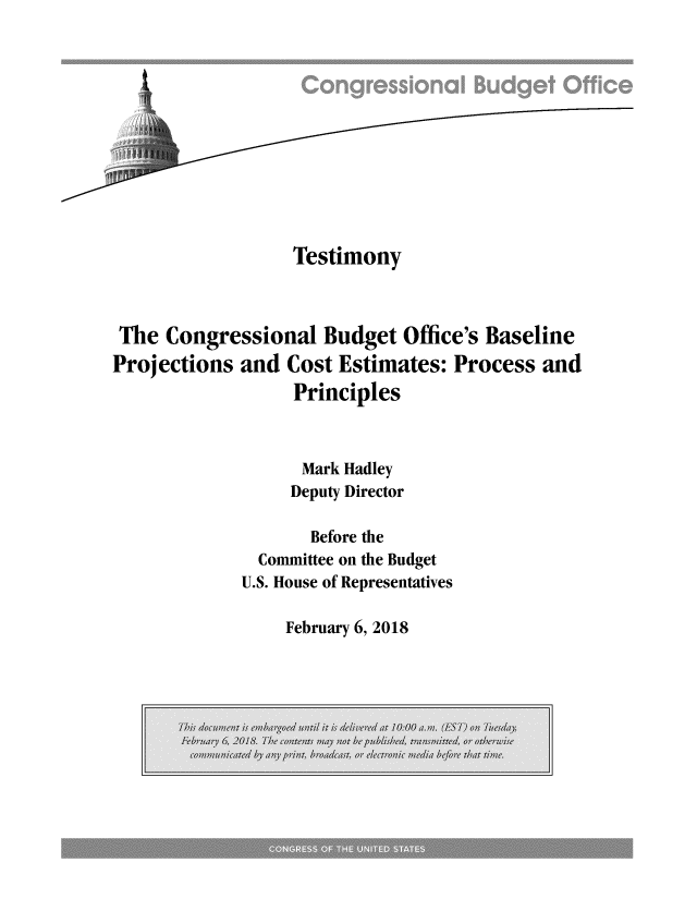 handle is hein.congrec/tecboslje0001 and id is 1 raw text is: 












                  Testimony



 The Congressional   Budget  Office's Baseline
Projections  and  Cost Estimates: Process  and
                  Principles



                  Mark Hadley
                  Deputy Director

                    Before the
               Committee on the Budget
             U.S. House of Representatives


February 6, 2018


