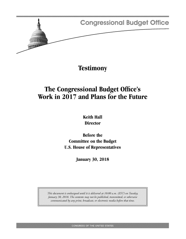 handle is hein.congrec/tescboh0001 and id is 1 raw text is: 












                Testimony



   The Congressional Budget Office's
Work   in 2017  and Plans  for the Future



                 Keith Hall
                 Director

                 Before the
            Committee on the Budget
          U.S. House of Representatives


January 30, 2018


