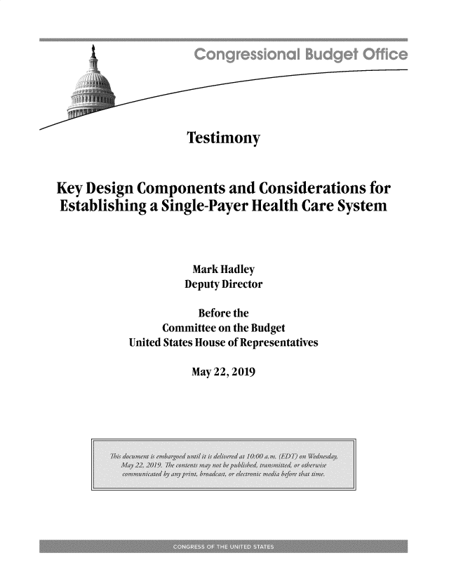 handle is hein.congrec/tmykey0001 and id is 1 raw text is: 









                    Testimony



Key Design Components and Considerations for
Establishing a Single-Payer Health Care System




                    Mark Hadley
                    Deputy Director

                    Before the
                Committee on the Budget
           United States House of Representatives


May 22, 2019


