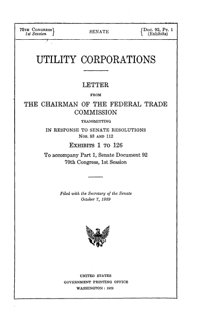 handle is hein.congrec/utlcorps0002 and id is 1 raw text is: 




70TH CONGRESSI         SENATE           1 Doc. 92, PT. 1
  1st Session J                         1 (Exhibits)




     UTILITY CORPORATIONS


LETTER


                      FROM

THE   CHAIRMAN OF THE FEDERAL TRADE
                 COMMISSION
                   TRANSMITTING

       IN RESPONSE TO SENATE RESOLUTIONS
                  Nos. 83 AND 112

               EXHIBITS 1 TO 126

       To accompany Part 1, Senate Document 92
             70th Congress, 1st Session


Filed with the Secretary of the Senate
       October 7, 1929














       UNITED STATES
 GOVERNMENT PRINTING OFFICE
     WASHINGTON : 1929


