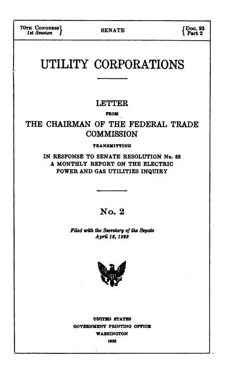 handle is hein.congrec/utlcorps0003 and id is 1 raw text is: 


70TH CONGRESS       SENATE             JDoc. 92
  189 SeSENATE                          1 Part 2




     UTILITY CORPORATIONS





                  LETTER


 THE  CHAIRMAN OF THE FEDERAL TRADE
                COMMISSION


            TRANSMITTING

IN RESPONSE TO SENATE RESOLUTION No. 88
  A MONTHLY REPORT ON THE ELECTRIC
  POWER  AND GAS UTILITIES INQUIRY





              No.  2


       Filed with the Secretary of the Sepate
             April 16. 1918


     UNITED STATES
GOVERNMENT PRINTING OFFICE
      WASHINGTON
        1928


