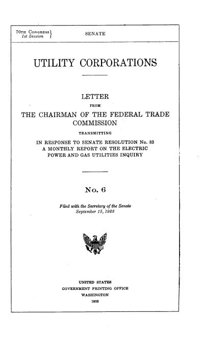 handle is hein.congrec/utlcorps0007 and id is 1 raw text is: 




70TH CONGRESS
  1st Session


SENATE


UTILITY CORPORATIONS


                  LETTER
                     FROM

THE  CHAIRMAN OF THE FEDERAL TRADE
                COMMISSION


             TRANSMITTING

IN RESPONSE TO SENATE RESOLUTION No. 83
  A MONTHLY REPORT ON THE ELECTRIC
  POWER  AND GAS UTILITIES INQUIRY






               No.  6


       Filed with the Secretary of the Senate
            September 15, 1928


     UNITED STATES
GOVERNMENT PRINTING OFFICE
      WASHINGTON
         1928


