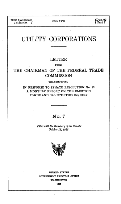 handle is hein.congrec/utlcorps0008 and id is 1 raw text is: 




70T CONGRESS         SENATE                Doc. 92
  1st Session j                             Part 7




     UTILITY CORPORATIONS





                    LETTER
                      FROM

  THE  CHAIRMAN OF THE FEDERAL TRADE
                 COMMISSION


             TRANSMITTING

IN RESPONSE TO SENATE RESOLUTION No. 88
  A MONTHLY REPORT ON THE ELECTRIC
  POWER  AND GAS UTILITIES INQUIRY





               No.  7


       Filed with the Secretary of the Senate'
             October 15, 1928


     UNITED STATES
GOVERNMENT PRINTING OFFICE
      WASHINGTON
         1928


