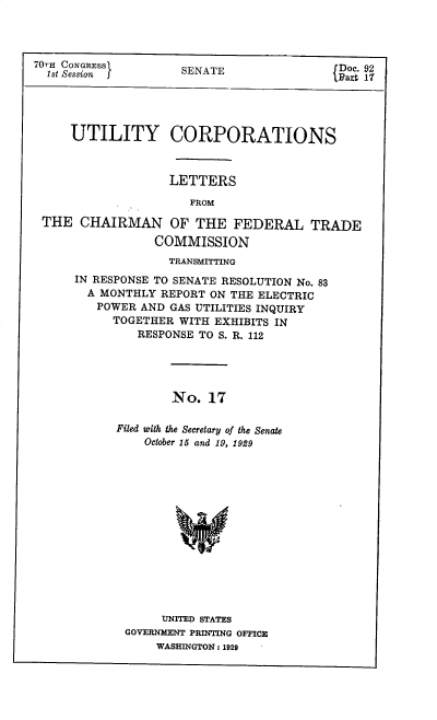 handle is hein.congrec/utlcorps0018 and id is 1 raw text is: 




70TH CONGRESSI
  1st Session f


SENATE


Doc. 92
Part 17


    UTILITY CORPORATIONS



                  LETTERS

                     FROM

THE   CHAIRMAN OF THE FEDERAL TRADE

                COMMISSION
                  TRANSMITTING
     IN RESPONSE TO SENATE RESOLUTION No. 83
       A MONTHLY REPORT ON THE ELECTRIC
       POWER  AND GAS UTILITIES INQUIRY
          TOGETHER  WITH EXHIBITS IN
              RESPONSE TO S. R. 112





                   No.  17

           Filed with the Secretary of the Senate
               October 15 and 19, 1929


     UNITED STATES
GOVERNMENT PRINTING OFFICE
    WASHINGTON : 1929


