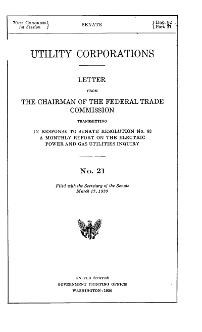 handle is hein.congrec/utlcorps0021 and id is 1 raw text is: 



70TH CONGRESSI       SENATE                      -PartZ1





     UTILITY CORPORATIONS




                   LETTER

                      FROM

  THE  CHAIRMAN OF THE FEDERAL TRADE
                 COMMISSION

                   TRANSMITTING

      IN RESPONSE TO SENATE RESOLUTION No. 83
        A MONTHLY REPORT ON THE ELECTRIC
          POWER AND GAS UTILITIES INQUIRY




                    No.  21


             Filed with the Secretary of the Senate
                   March 17, 1 930


     UNITED STATES
GOVERNMENT PRINTING OFFICE
    WASHINGTON: 1980


