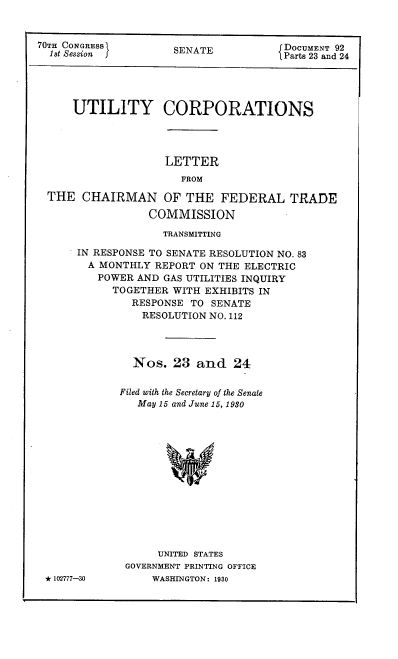 handle is hein.congrec/utlcorps0023 and id is 1 raw text is: 


70TH CONGRESS1       SENATE            DOCUMENT 92
  1st Session J                       {Parts 23 and 24





      UTILITY CORPORATIONS




                    LETTER
                       FROM

  THE  CHAIRMAN OF THE FEDERAL TRADE

                 COMMISSION

                    TRANSMITTING

      IN RESPONSE TO SENATE RESOLUTION NO. 83
        A MONTHLY REPORT ON THE ELECTRIC
        POWER   AND GAS UTILITIES INQUIRY
            TOGETHER WITH EXHIBITS IN
               RESPONSE TO SENATE
               RESOLUTION  NO. 112




               Nos.  23  and   24


             Filed with the Secretary of the Senate
                May 15 and June 15, 1980














                   UNITED STATES
              GOVERNMENT PRINTING OFFICE
 * 102777-30      WASHINGTON: 1930


