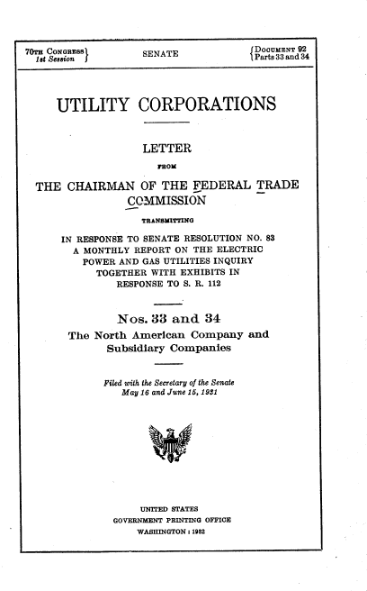 handle is hein.congrec/utlcorps0031 and id is 1 raw text is: 



70T CONGRESS        SENATE             DOCUMENT 92
  l   Ut Session L                     Parts 33 and 34




     UTILITY CORPORATIONS


LETTER
   FROM


THE  CHAIRMAN OF THE FEDERAL TRADE
                CaMMISSION

                  TRANSMITTING

    IN RESPONSE TO SENATE RESOLUTION NO. 83
      A MONTHLY  REPORT ON THE ELECTRIC
        POWER AND GAS UTILITIES INQUIRY
          TOGETHER  WITH EXHIBITS IN
              RESPONSE TO S. R. 112



              Nos.  33 and   34

     The  North American  Company   and
            Subsidiary Companies


            Filed with the Secretary of the Senate
               May 16 and June 15, 1931












                  UNITED STATES
             GOVERNMENT PRINTING OFFICE
                 WASHINGTON : 1982



