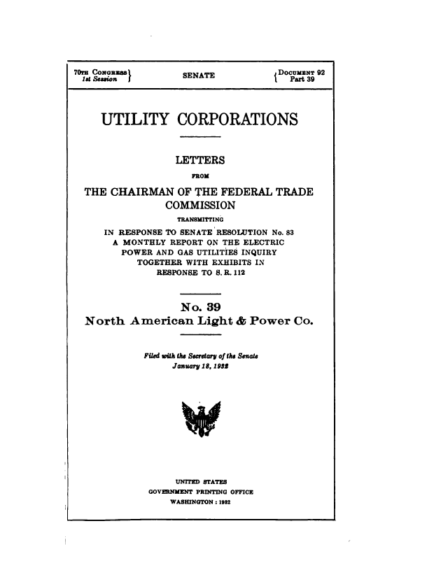 handle is hein.congrec/utlcorps0036 and id is 1 raw text is: 







70 CONGR            SENAT            DOCUMNT 92
lat Seson I         SEAT               Part 39 9




     UTILITY CORPORATIONS




                   LETTERS

                      FROM

  THE  CHAIRMAN OF THE FEDERAL TRADE
                 COMMISSION
                   TRANSMITTING
      IN RESPONSE TO SENATE RESOLUTION No. 83
      A  MONTHLY  REPORT ON THE ELECTRIC
         POWER AND GAS UTILITIES INQUIRY
            TOGETHER WITH EXHIBITS IN
               RESPONSE TO S. R. 112



                   No.  89
  North   American Light & Power Co.



             Filed with the Secretary of the Senate
                  January 18, 1982













                  UNITED STATES
              GOVERNMENT PRINTING OFFICE
                  WASHINGTON : 1932


