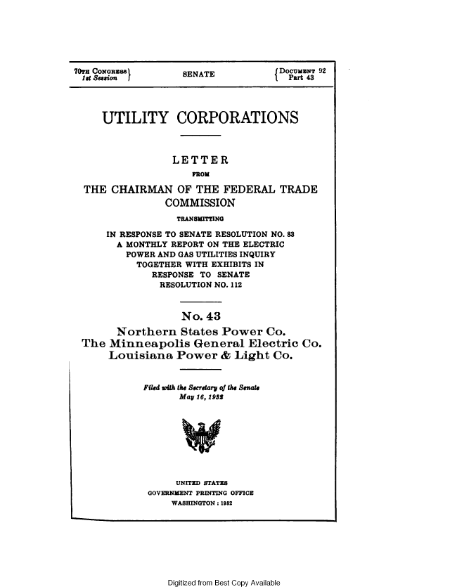 handle is hein.congrec/utlcorps0040 and id is 1 raw text is: 






70TH CONGRESS       SENATE            DOCUMENT 92
1et Session (                        I Part 43




     UTILITY CORPORATIONS



                  LETTER
                      FROM

  THE  CHAIRMAN OF THE FEDERAL TRADE
                 COMMISSION
                   TRANSMITTING

      IN RESPONSE TO SENATE RESOLUTION NO. 83
        A MONTHLY REPORT ON THE ELECTRIC
          POWER AND GAS UTILITIES INQUIRY
          TOGETHER  WITH EXHIBITS IN
              RESPONSE TO SENATE
                RESOLUTION NO. 112



                    No. 43

        Northern States Power Co.
 The  Minneapolis General Electric Co.
      Louisiana Power & Light Co.


             Filed with the Secretary of the Senate
                   May 16, 1938S









                   UNITED STATES
              GOVERNMENT PRINTING OFFICE
                  WASHINGTON : 1982


Digitized from Best Copy Available


