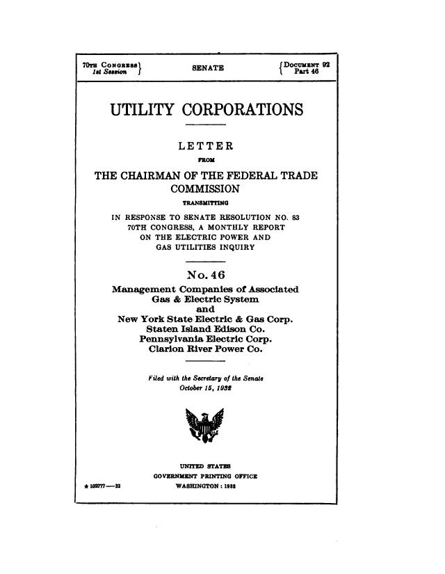 handle is hein.congrec/utlcorps0043 and id is 1 raw text is: 





    70rs  assee  ETDocumiiz 92
 lag CONsionSS       SENATE              Purt 48




     UTILITY CORPORATIONS



                  LETTER
                      FROM

  THE  CHAIRMAN OF THE FEDERAL TRADE
                 COMMISSION
                   TRANSMITTING
     IN RESPONSE TO SENATE RESOLUTION NO. 83
        70TH CONGRESS, A MONTHLY REPORT
           ON THE ELECTRIC POWER AND
              GAS UTILITIES INQUIRY


                    No.  46
     Management Companies of Associated
             Gas &  Electric System
                      and
       New York State Electric & Gas Corp.
            Staten Island Edison Co.
            Pennsylvania Electric Corp.
            Clarion River Power Co.


            Filed with the Secretary of the Senate
                   October 15, 19358








                   UNITED STATES
              GOVERNMENT PRINTING OFFICE
* 102777-32       WASHINGTON : 1988


