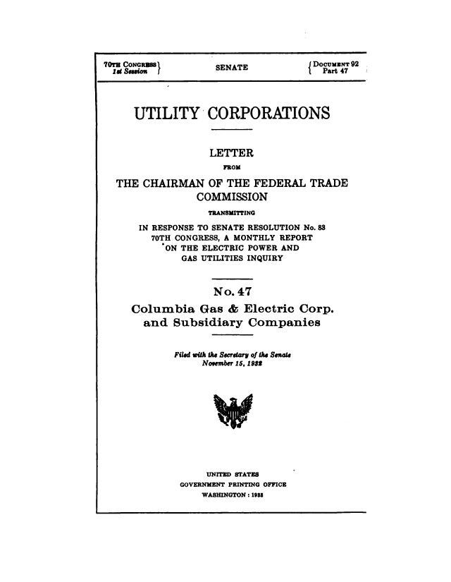 handle is hein.congrec/utlcorps0044 and id is 1 raw text is: 





70T CONGB S         SENATE           Do   ax- 92





     UTILITY CORPORATIONS



                   LETTER
                     FROM

  THE  CHAIRMAN OF THE FEDERAL TRADE
                 COMMISSION
                   TRANSMITTING

      IN RESPONSE TO SENATE RESOLUTION No.88
        70TH CONGRESS, A MONTHLY REPORT
           ON THE ELECTRIC POWER AND
              GAS UTILITIES INQUIRY



                    No. 47

     Columbia Gas & Electric Corp.
       and  Subsidiary Companies


             Filed with the Secretary of the Senate
                 November 15, 1932












                 UNITED STATES
              GOVERNMENT PRINTING OFFICE
                 WASHINGTON : 1IU


